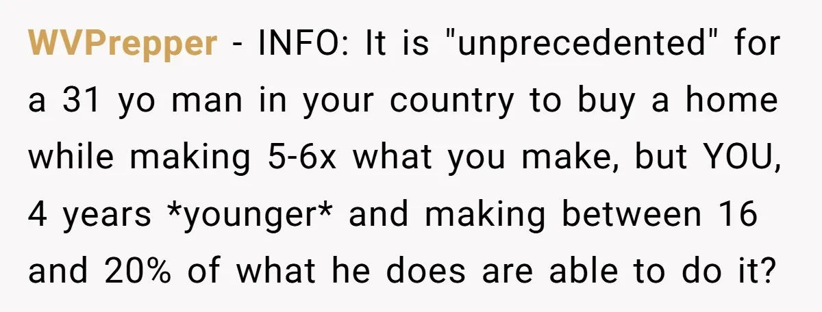 WVPrepper − INFO: It is "unprecedented" for a 31 yo man in your country to buy a home while making 5-6x what you make, but YOU, 4 years *younger* and...