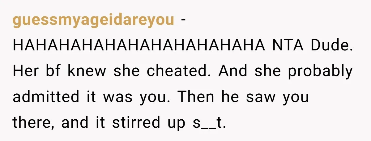 guessmyageidareyou − HAHAHAHAHAHAHAHAHAHAHA NTA Dude. Her bf knew she cheated. And she probably admitted it was you. Then he saw you there, and it stirred up s__t.