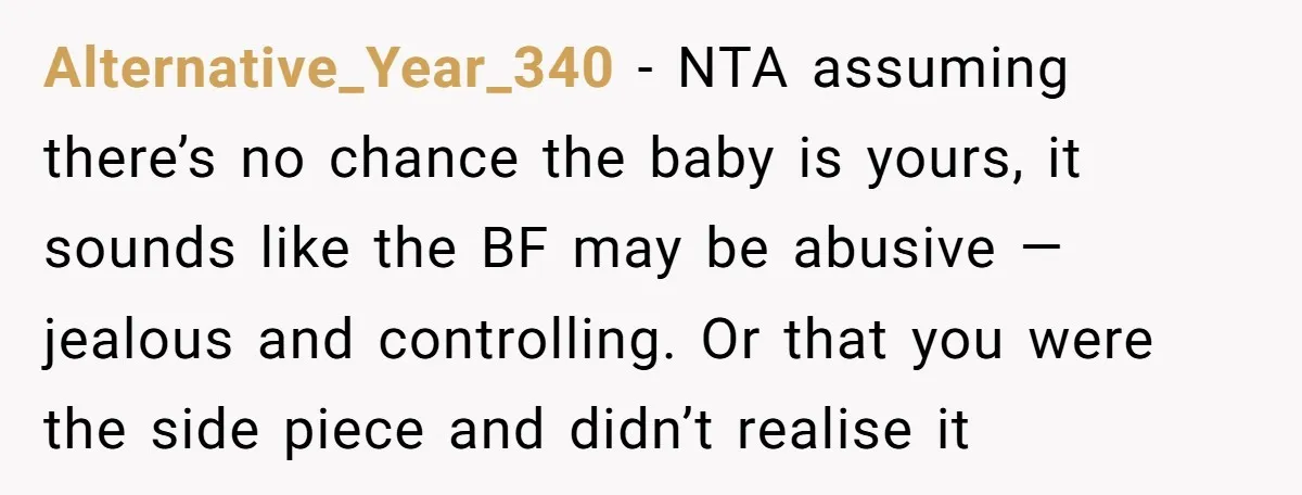 Alternative_Year_340 − NTA assuming there’s no chance the baby is yours, it sounds like the BF may be abusive — jealous and controlling. Or that you were the side piece...