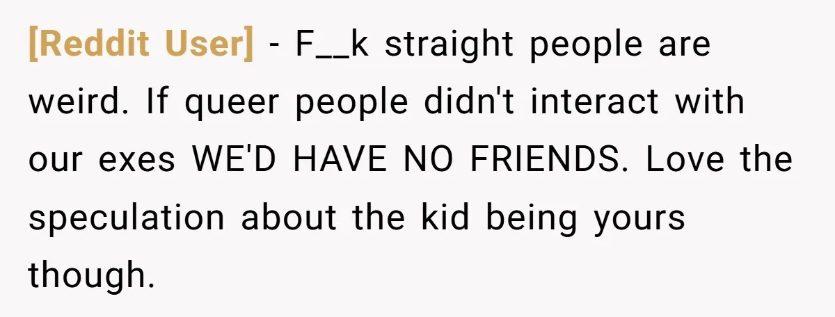 [Reddit User] − F__k straight people are weird. If queer people didn't interact with our exes WE'D HAVE NO FRIENDS. Love the speculation about the kid being yours though.