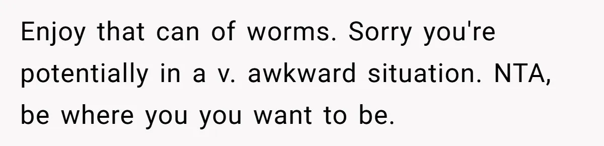 Enjoy that can of worms. Sorry you're potentially in a v. awkward situation. NTA, be where you you want to be.
