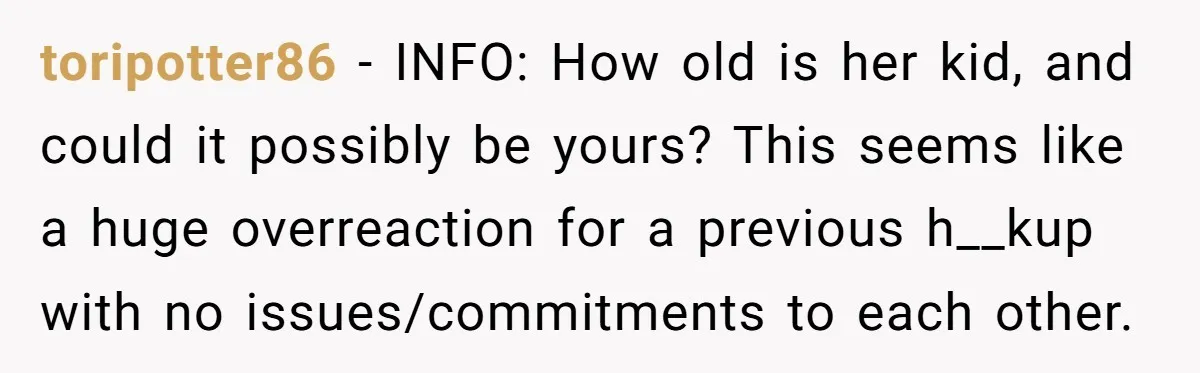 toripotter86 − INFO: How old is her kid, and could it possibly be yours? This seems like a huge overreaction for a previous h__kup with no issues/commitments to each other.
