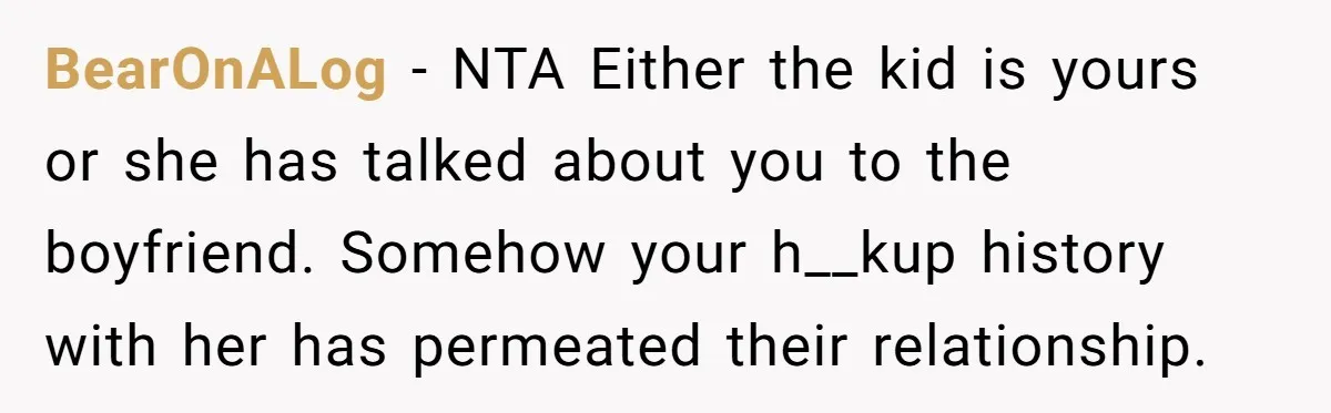 BearOnALog − NTA Either the kid is yours or she has talked about you to the boyfriend. Somehow your h__kup history with her has permeated their relationship.