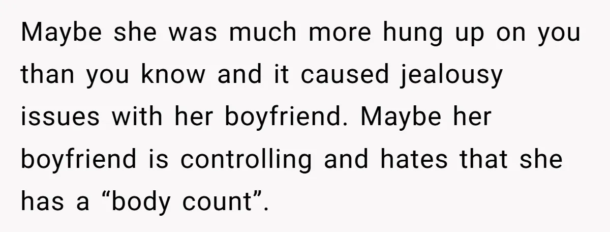 Maybe she was much more hung up on you than you know and it caused jealousy issues with her boyfriend. Maybe her boyfriend is controlling and hates that she has...