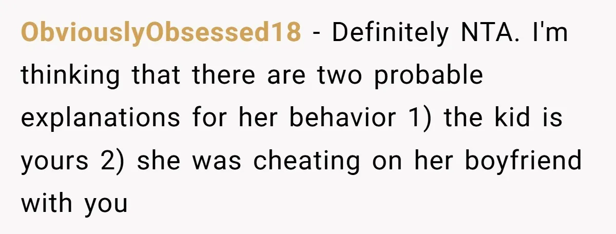 ObviouslyObsessed18 − Definitely NTA. I'm thinking that there are two probable explanations for her behavior 1) the kid is yours 2) she was cheating on her boyfriend with you