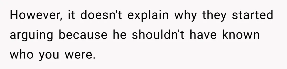 However, it doesn't explain why they started arguing because he shouldn't have known who you were.