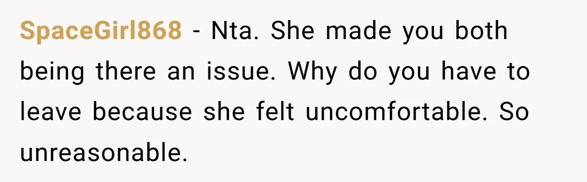 SpaceGirl868 − Nta. She made you both being there an issue. Why do you have to leave because she felt uncomfortable. So unreasonable.