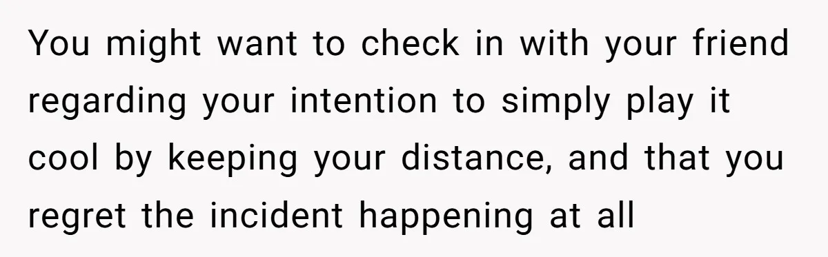 You might want to check in with your friend regarding your intention to simply play it cool by keeping your distance, and that you regret the incident happening at all