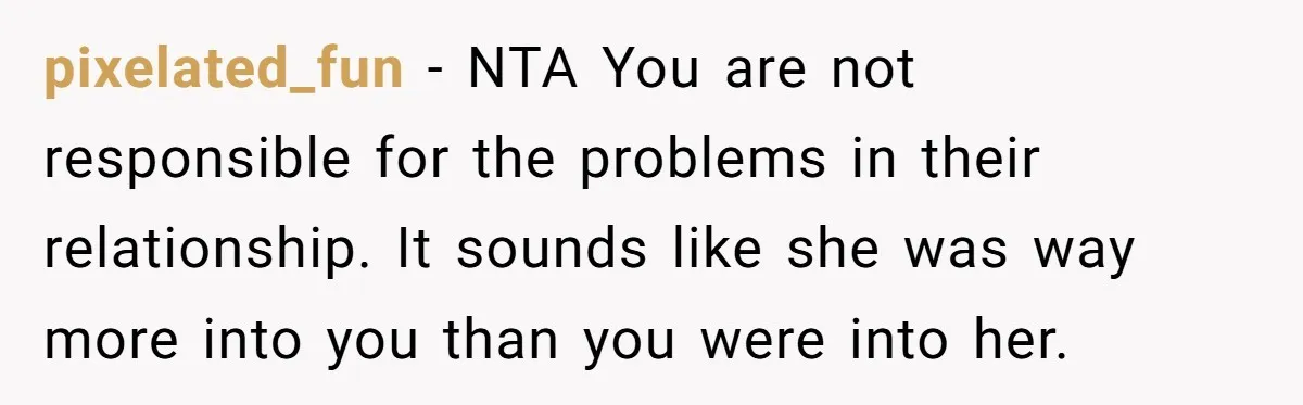 pixelated_fun − NTA You are not responsible for the problems in their relationship. It sounds like she was way more into you than you were into her.