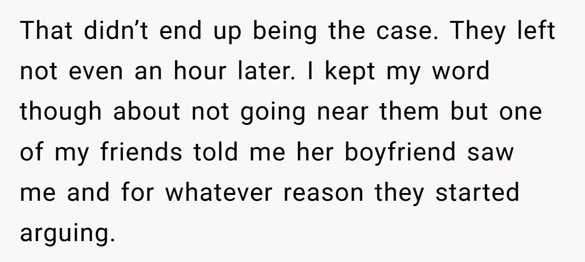 That didn’t end up being the case. They left not even an hour later. I kept my word though about not going near them but one of my friends told...