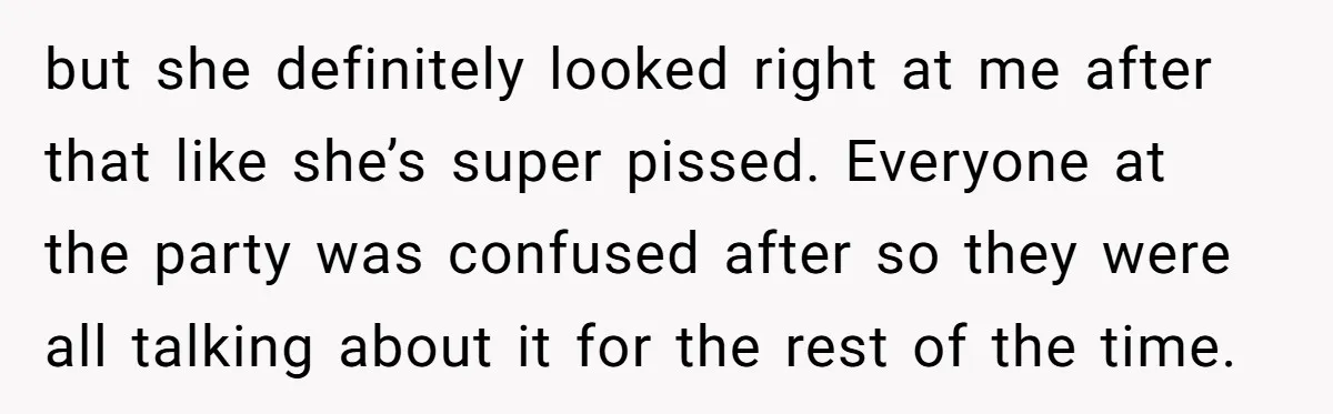 but she definitely looked right at me after that like she’s super pissed. Everyone at the party was confused after so they were all talking about it for the rest...