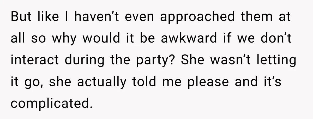 But like I haven’t even approached them at all so why would it be awkward if we don’t interact during the party? She wasn’t letting it go, she actually told...