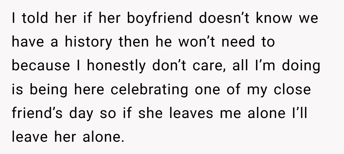 I told her if her boyfriend doesn’t know we have a history then he won’t need to because I honestly don’t care, all I’m doing is being here celebrating one...