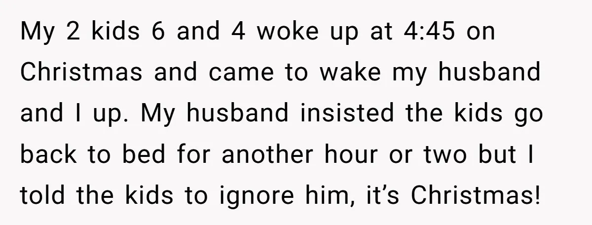 My 2 kids 6 and 4 woke up at 4:45 on Christmas and came to wake my husband and I up. My husband insisted the kids go back to bed...