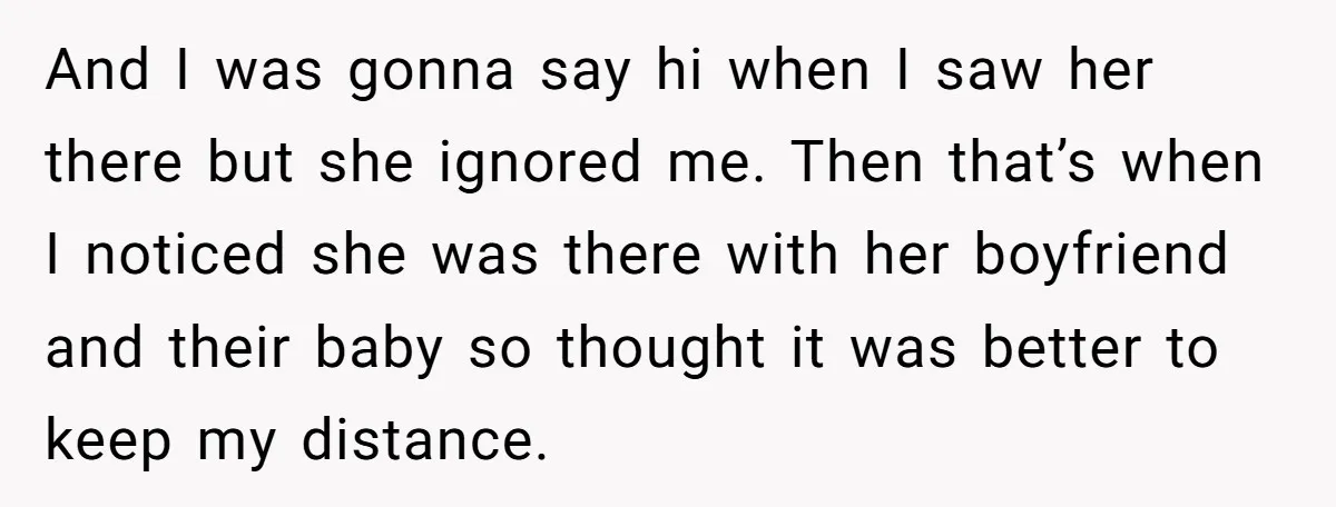 And I was gonna say hi when I saw her there but she ignored me. Then that’s when I noticed she was there with her boyfriend and their baby so...
