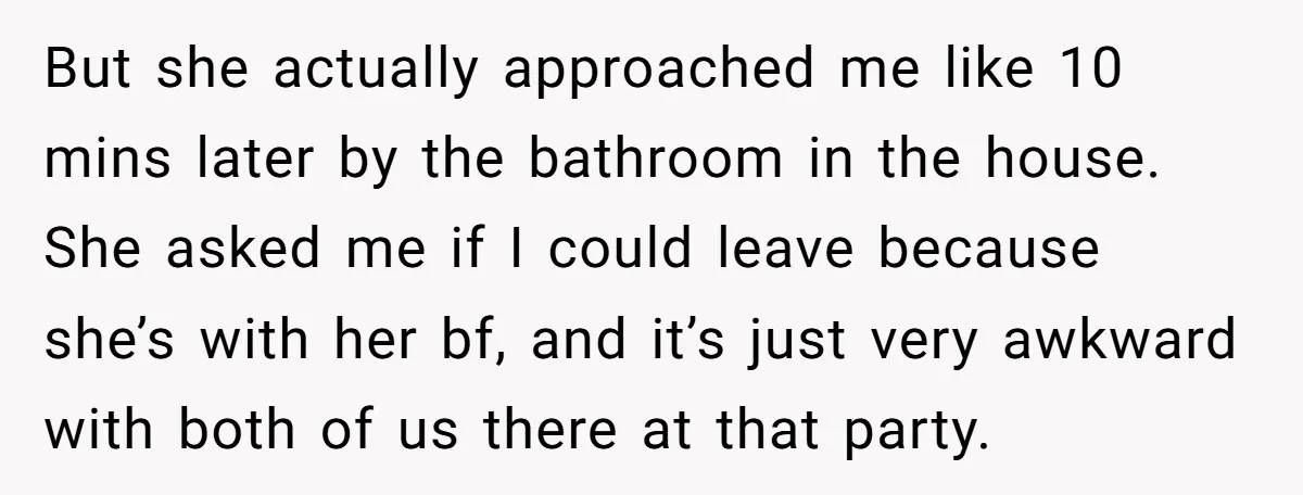 But she actually approached me like 10 mins later by the bathroom in the house. She asked me if I could leave because she’s with her bf, and it’s just...