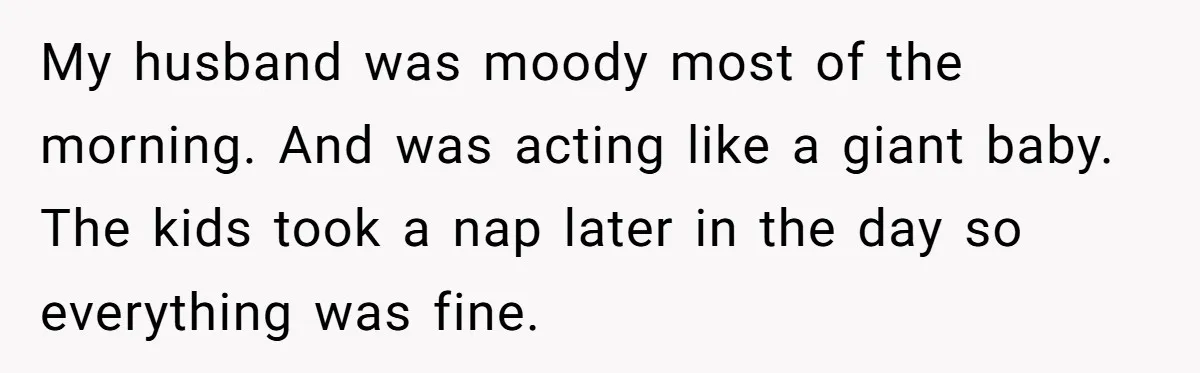 My husband was moody most of the morning. And was acting like a giant baby. The kids took a nap later in the day so everything was fine.