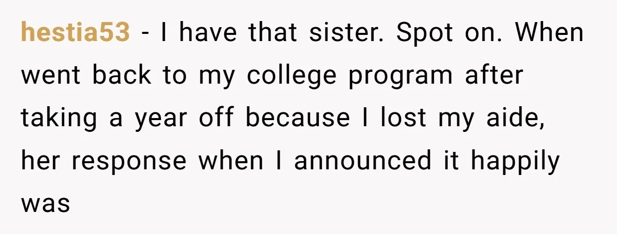 hestia53 − I have that sister. Spot on. When went back to my college program after taking a year off because I lost my aide, her response when I announced...