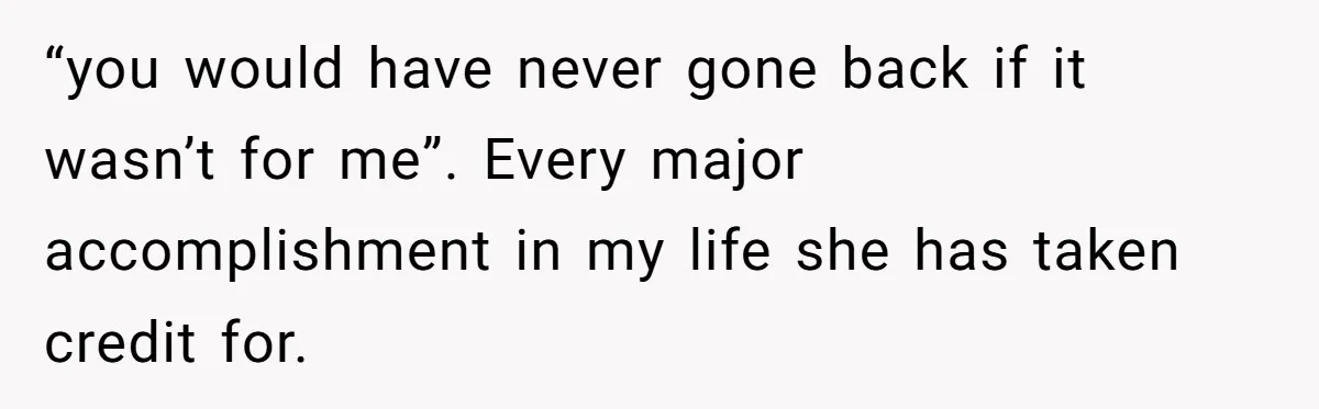 “you would have never gone back if it wasn’t for me”. Every major accomplishment in my life she has taken credit for.