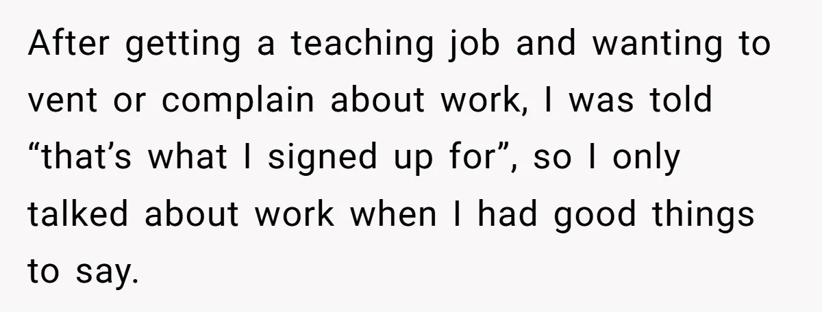 After getting a teaching job and wanting to vent or complain about work, I was told “that’s what I signed up for”, so I only talked about work when I...