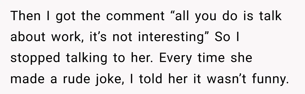 Then I got the comment “all you do is talk about work, it’s not interesting” So I stopped talking to her. Every time she made a rude joke, I told...