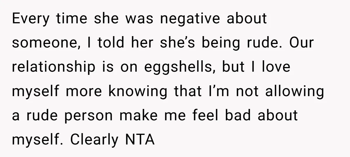 Every time she was negative about someone, I told her she’s being rude. Our relationship is on eggshells, but I love myself more knowing that I’m not allowing a rude...