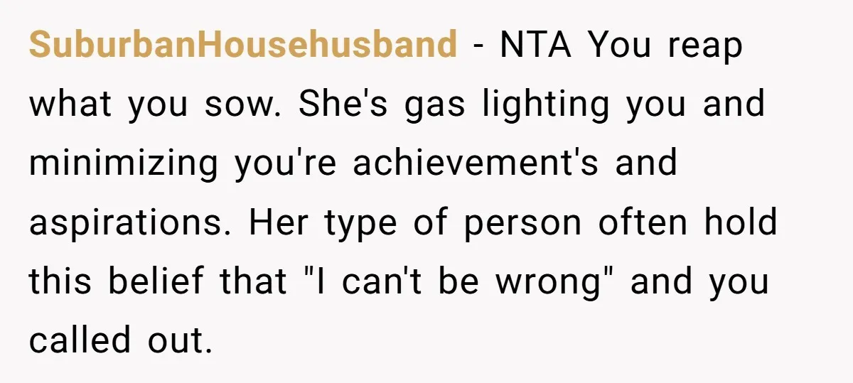 SuburbanHousehusband − NTA You reap what you sow. She's gas lighting you and minimizing you're achievement's and aspirations. Her type of person often hold this belief that "I can't be...