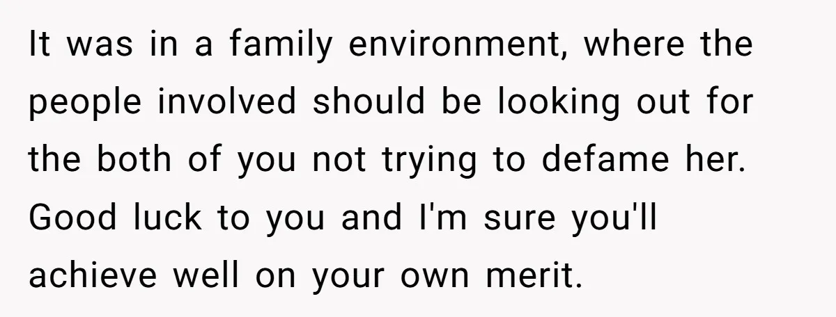 It was in a family environment, where the people involved should be looking out for the both of you not trying to defame her. Good luck to you and I'm...