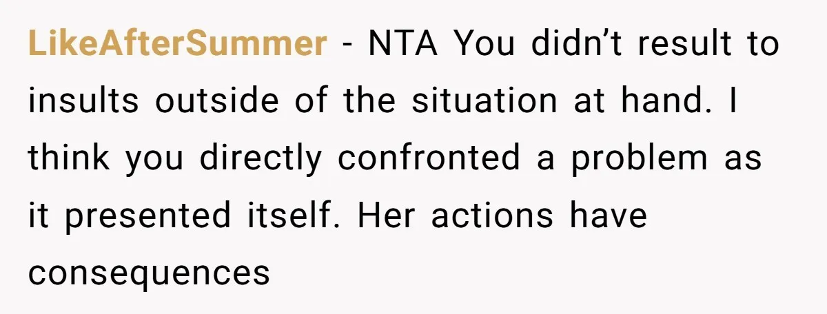 LikeAfterSummer − NTA You didn’t result to insults outside of the situation at hand. I think you directly confronted a problem as it presented itself. Her actions have consequences