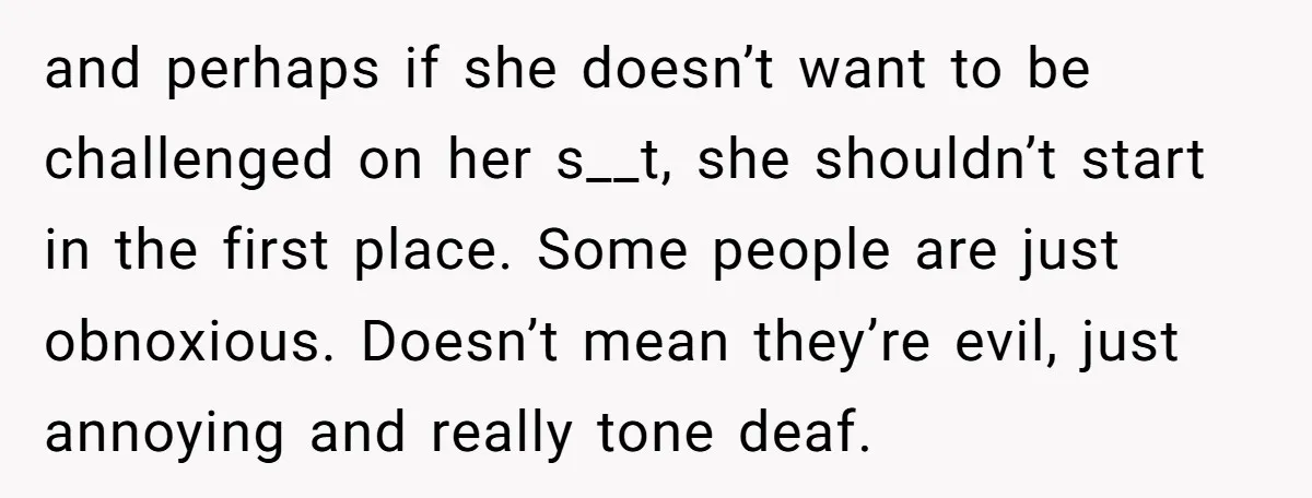 and perhaps if she doesn’t want to be challenged on her s__t, she shouldn’t start in the first place. Some people are just obnoxious. Doesn’t mean they’re evil, just annoying...