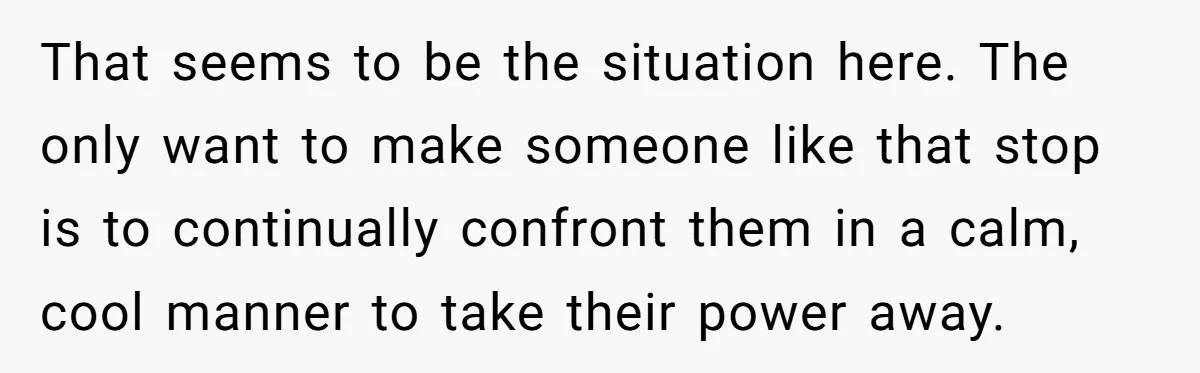That seems to be the situation here. The only want to make someone like that stop is to continually confront them in a calm, cool manner to take their power...