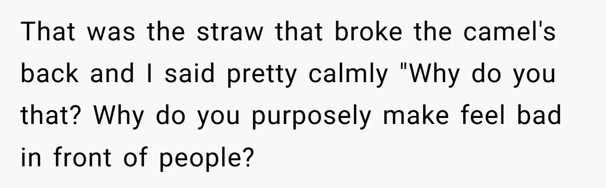 That was the straw that broke the camel's back and I said pretty calmly "Why do you that? Why do you purposely make feel bad in front of people?