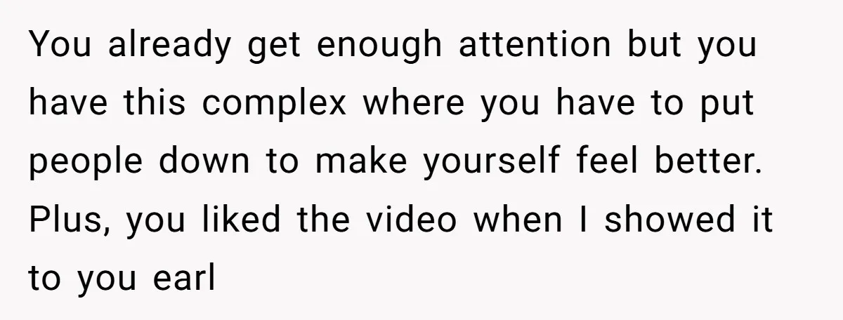 You already get enough attention but you have this complex where you have to put people down to make yourself feel better. Plus, you liked the video when I showed...