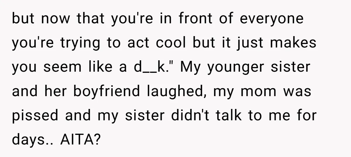but now that you're in front of everyone you're trying to act cool but it just makes you seem like a d__k." My younger sister and her boyfriend laughed, my...