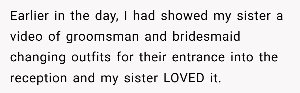 Earlier in the day, I had showed my sister a video of groomsman and bridesmaid changing outfits for their entrance into the reception and my sister LOVED it.