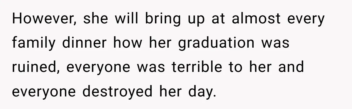 However, she will bring up at almost every family dinner how her graduation was ruined, everyone was terrible to her and everyone destroyed her day.