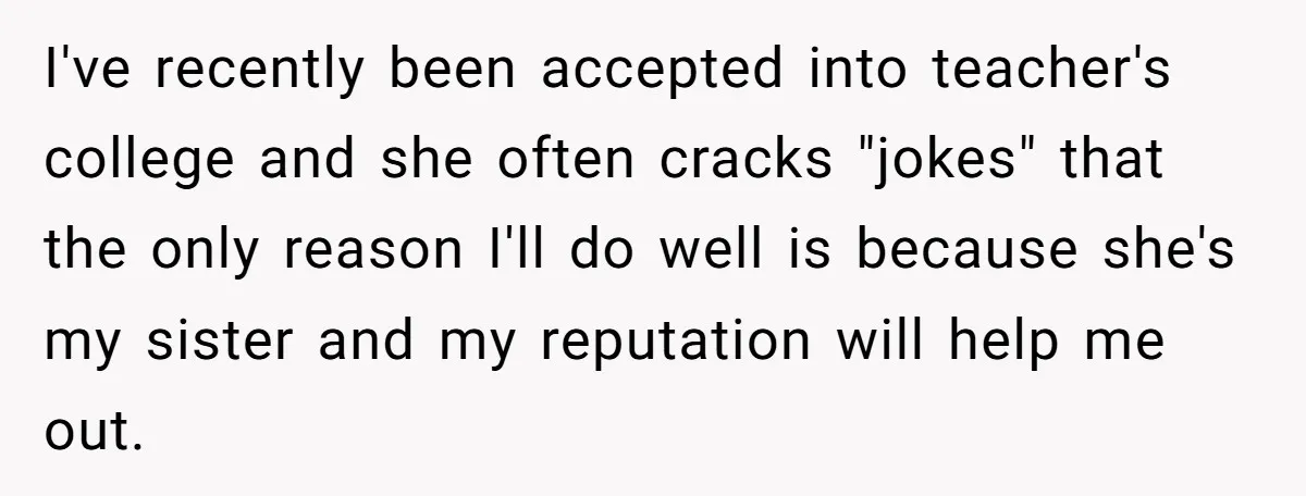 I've recently been accepted into teacher's college and she often cracks "jokes" that the only reason I'll do well is because she's my sister and my reputation will help me...