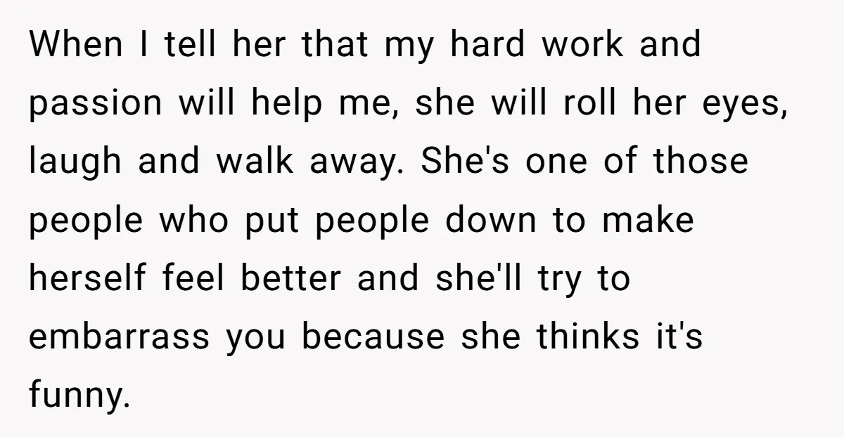 When I tell her that my hard work and passion will help me, she will roll her eyes, laugh and walk away. She's one of those people who put people...