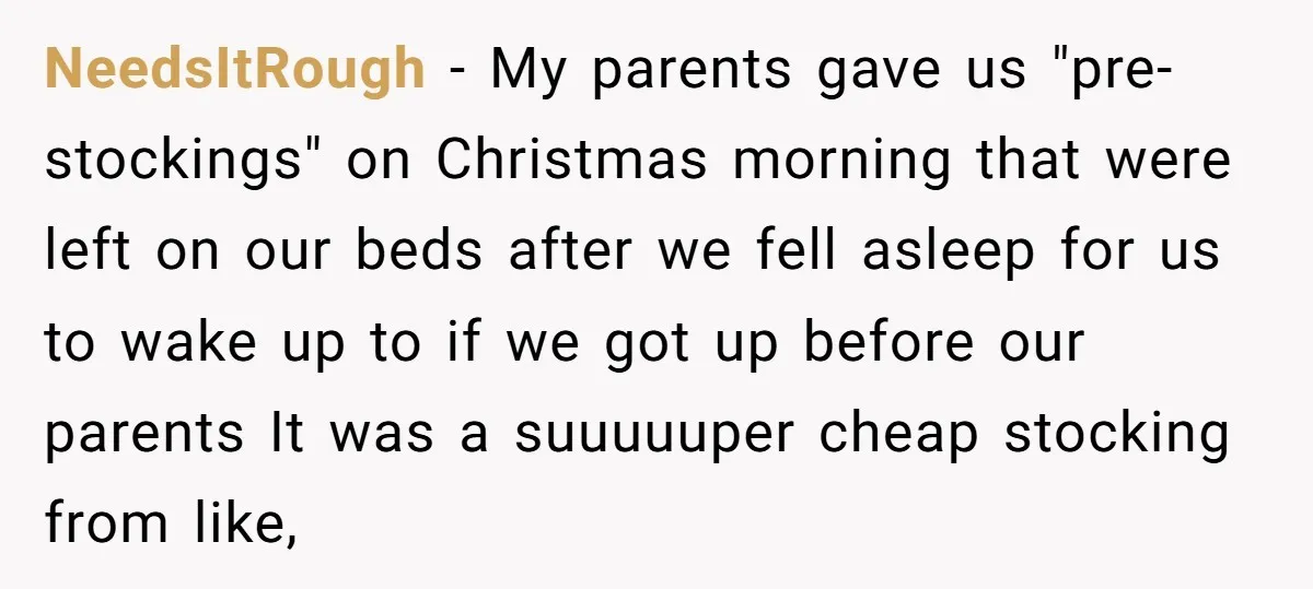 NeedsItRough − My parents gave us "pre-stockings" on Christmas morning that were left on our beds after we fell asleep for us to wake up to if we got up...