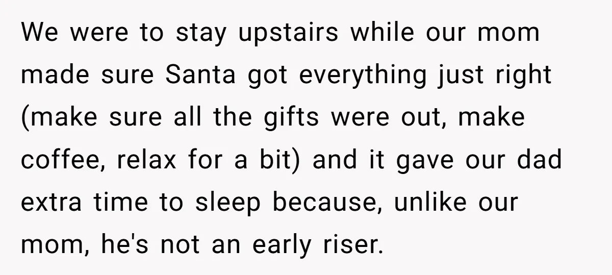 We were to stay upstairs while our mom made sure Santa got everything just right (make sure all the gifts were out, make coffee, relax for a bit) and it...
