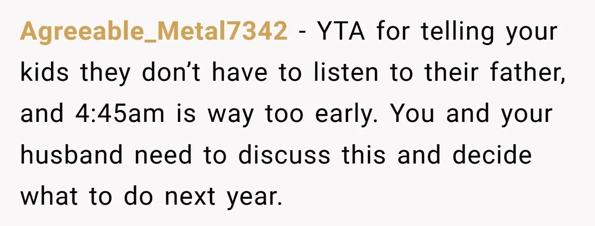 Agreeable_Metal7342 − YTA for telling your kids they don’t have to listen to their father, and 4:45am is way too early. You and your husband need to discuss this and...