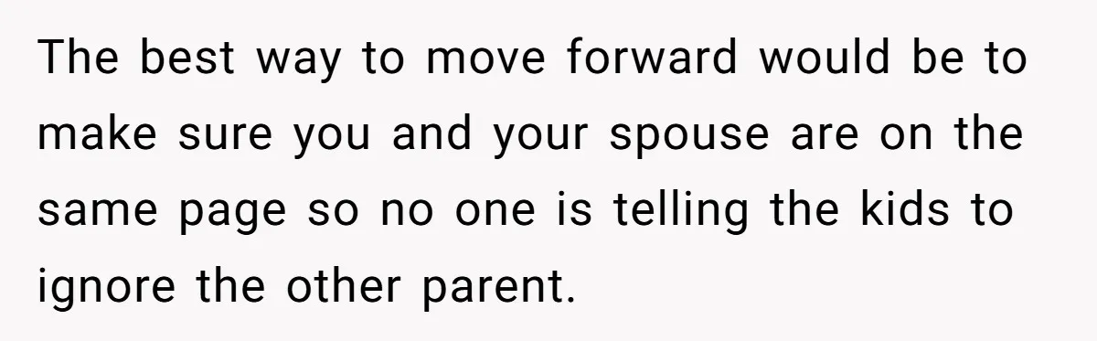 The best way to move forward would be to make sure you and your spouse are on the same page so no one is telling the kids to ignore the...