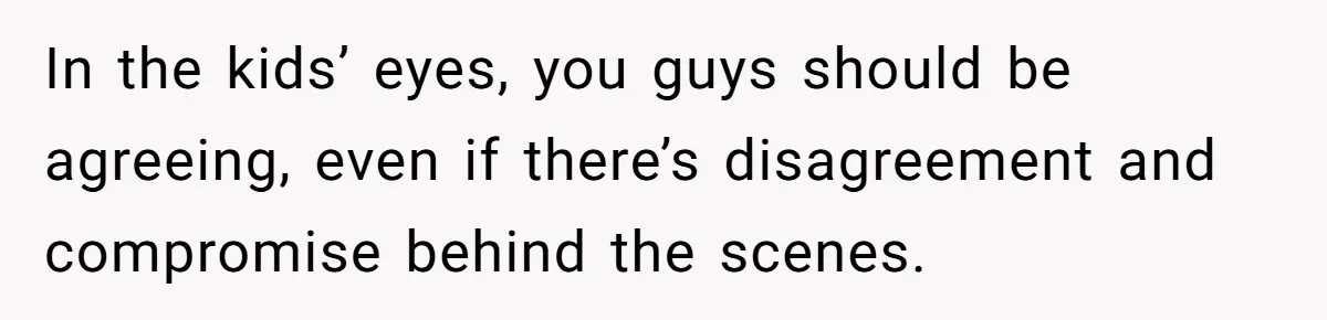 In the kids’ eyes, you guys should be agreeing, even if there’s disagreement and compromise behind the scenes.