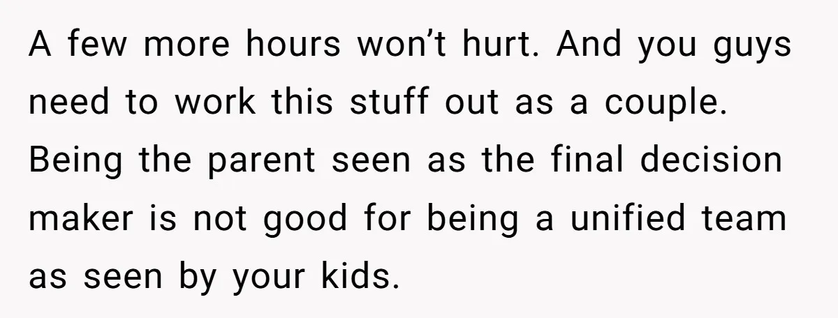 A few more hours won’t hurt. And you guys need to work this stuff out as a couple. Being the parent seen as the final decision maker is not good...