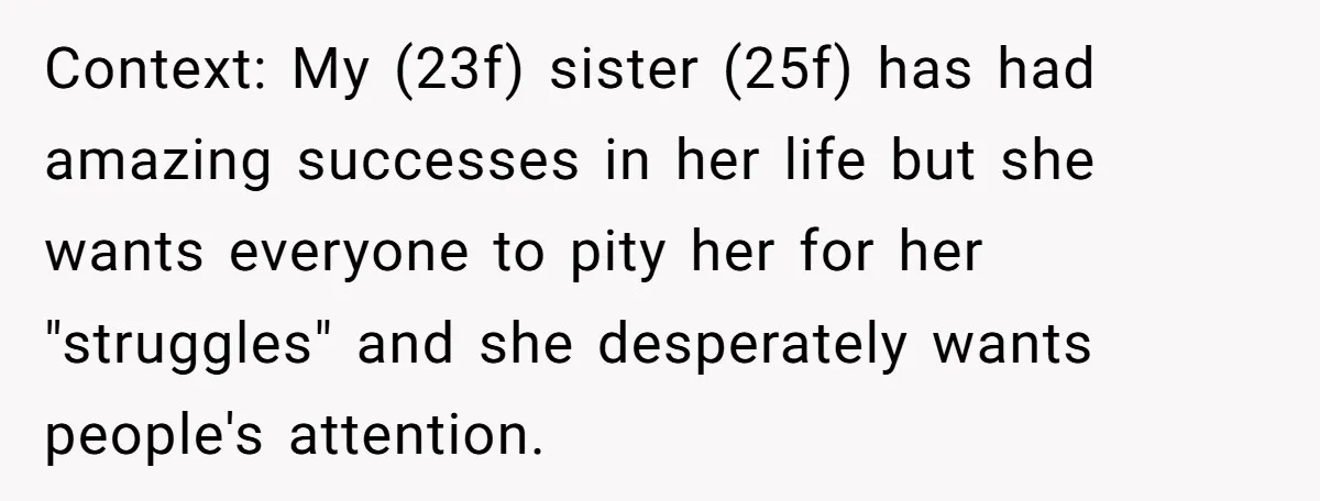 Context: My (23f) sister (25f) has had amazing successes in her life but she wants everyone to pity her for her "struggles" and she desperately wants people's attention.