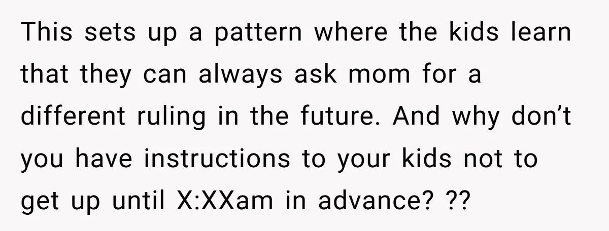 This sets up a pattern where the kids learn that they can always ask mom for a different ruling in the future. And why don’t you have instructions to your...