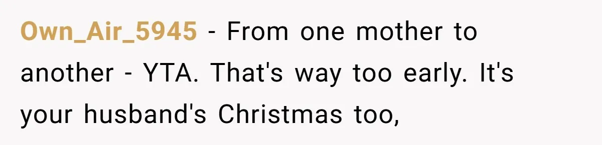 Own_Air_5945 − From one mother to another - YTA. That's way too early. It's your husband's Christmas too,