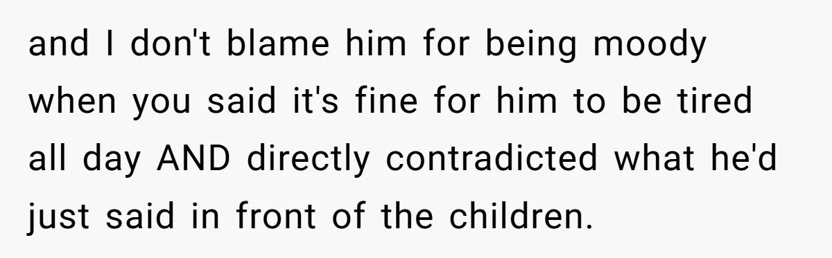 and I don't blame him for being moody when you said it's fine for him to be tired all day AND directly contradicted what he'd just said in front of...