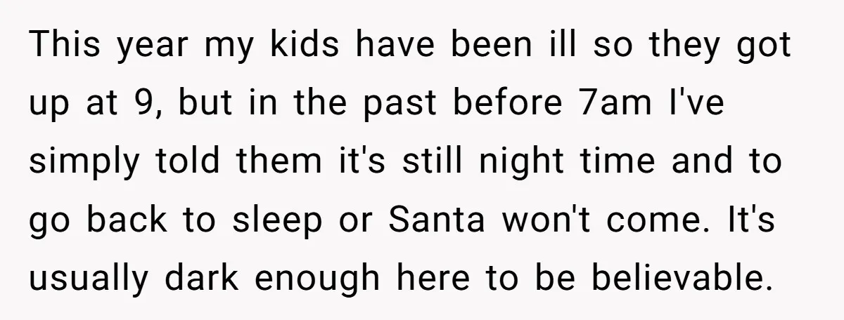 This year my kids have been ill so they got up at 9, but in the past before 7am I've simply told them it's still night time and to go...
