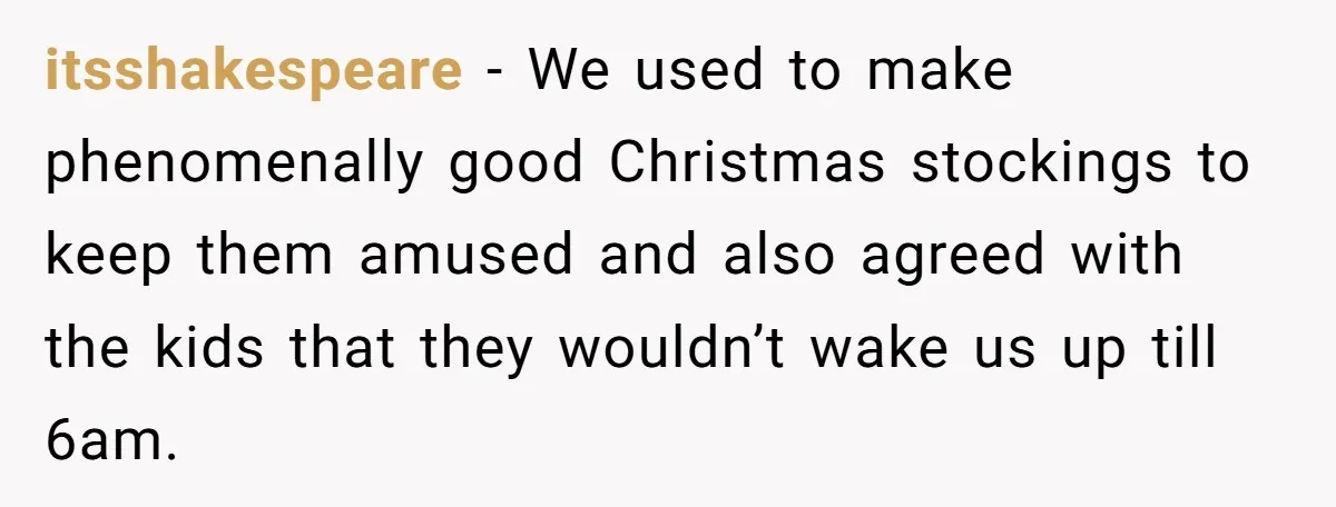 itsshakespeare − We used to make phenomenally good Christmas stockings to keep them amused and also agreed with the kids that they wouldn’t wake us up till 6am.